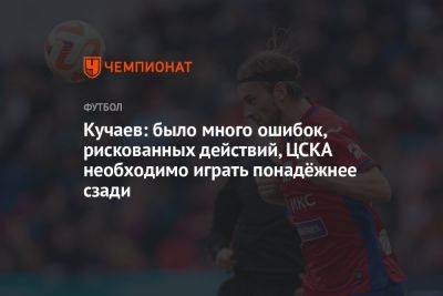 Кучаев: было много ошибок, рискованных действий, ЦСКА необходимо играть понадёжнее сзади