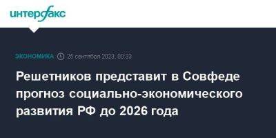 Решетников представит в Совфеде прогноз социально-экономического развития РФ до 2026 года