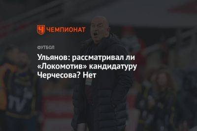 Ульянов: рассматривал ли «Локомотив» кандидатуру Черчесова? Нет