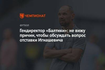 Сергей Игнашевич - Гендиректор «Балтики»: не вижу причин, чтобы обсуждать вопрос отставки Игнашевича - championat.com