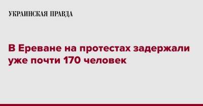 Никола Пашинян - В Ереване на протестах задержали уже почти 170 человек - pravda.com.ua - Армения - Ереван