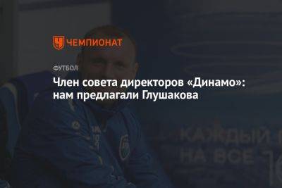 Член совета директоров «Динамо»: нам предлагали Глушакова