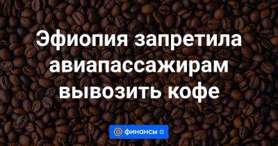 Эфиопия запретила авиапассажирам вывозить кофе - smartmoney.one - Колумбия - Бразилия - Вьетнам - Индонезия - Эфиопия