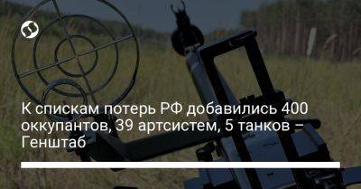 К спискам потерь РФ добавились 400 оккупантов, 39 артсистем, 5 танков – Генштаб