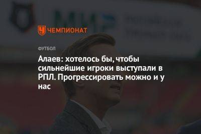 Алаев: хотелось бы, чтобы сильнейшие игроки выступали в РПЛ. Прогрессировать можно и у нас