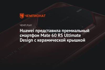 Huawei представила премиальный смартфон Mate 60 RS Ultimate Design с керамической крышкой