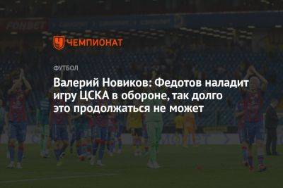 Валерий Новиков: Федотов наладит игру ЦСКА в обороне, так долго это продолжаться не может