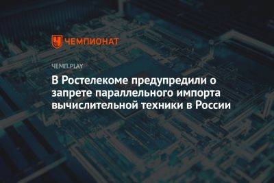 В «Ростелекоме» заявили о запрете параллельного импорта вычислительной техники в России