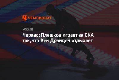 Роман Ротенберг - Никита Серебряков - Черкас: Плешков играет за СКА так, что Кен Драйден отдыхает - championat.com - Россия