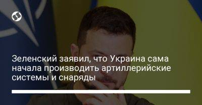 Зеленский заявил, что Украина сама начала производить артиллерийские системы и снаряды