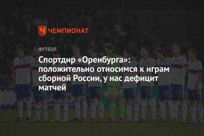 Спортдир «Оренбурга»: положительно относимся к играм сборной России, у нас дефицит матчей