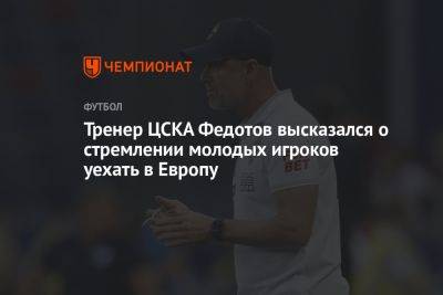 Тренер ЦСКА Федотов высказался о стремлении молодых игроков уехать в Европу