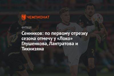 Сенников: по первому отрезку сезона отмечу у «Локо» Глушенкова, Лантратова и Тикнизяна