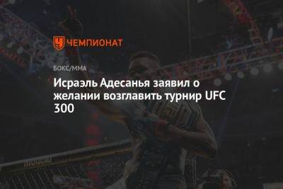 Исраэль Адесанья заявил о желании возглавить турнир UFC 300