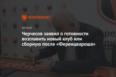 Черчесов заявил о готовности возглавить новый клуб или сборную после «Ференцвароша»