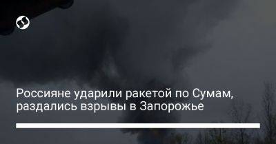 Россияне ударили ракетой по Сумам, раздались взрывы в Запорожье