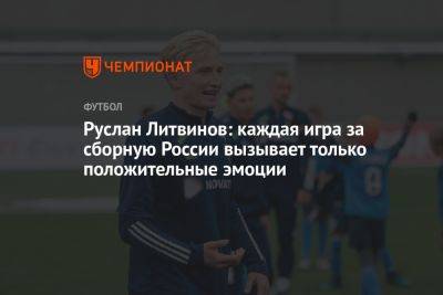 Руслан Литвинов: каждая игра за сборную России вызывает только положительные эмоции