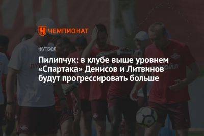 Пилипчук: в клубе выше уровнем «Спартака» Денисов и Литвинов будут прогрессировать больше