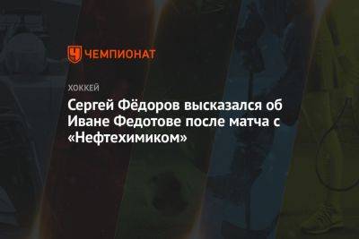 Сергей Фёдоров высказался об Иване Федотове после матча с «Нефтехимиком»