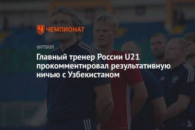 Главный тренер России U21 прокомментировал результативную ничью с Узбекистаном