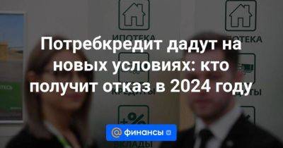 Потребкредит дадут на новых условиях: кто получит отказ в 2024 году