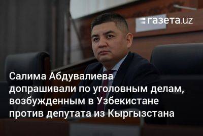 Салима Абдувалиева допрашивали по уголовным делам, возбуждённым в Узбекистане против депутата из Кыргызстана