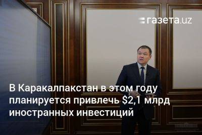 В Каракалпакстан в этом году планируется привлечь $2,1 млрд иностранных инвестиций - gazeta.uz - Узбекистан