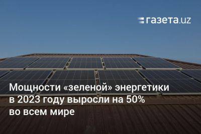 Мощности «зелёной» энергетики в 2023 году выросли на 50% во всем мире
