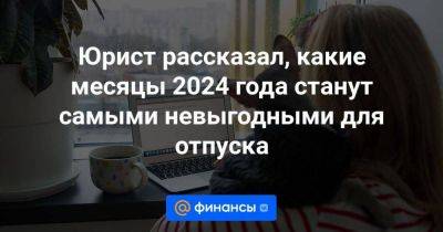 Юрист рассказал, какие месяцы 2024 года станут самыми невыгодными для отпуска