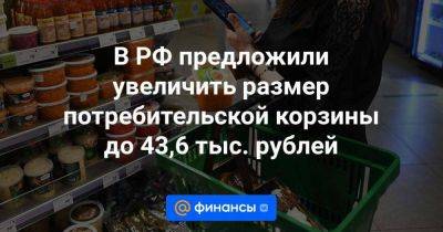 В РФ предложили увеличить размер потребительской корзины до 43,6 тыс. рублей