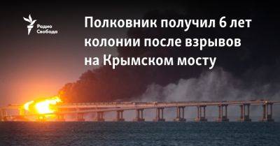 Сергей Волков - Полковник получил 6 лет колонии после взрывов на Крымском мосту - svoboda.org - Украина - Киев - Крым