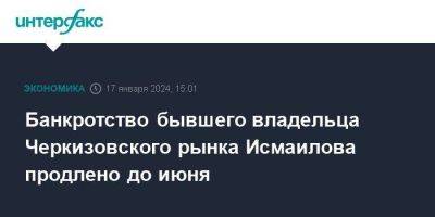 Банкротство бывшего владельца Черкизовского рынка Исмаилова продлено до июня