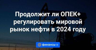 Продолжит ли ОПЕК+ регулировать мировой рынок нефти в 2024 году