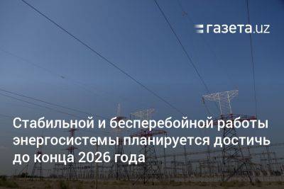 Стабильной и бесперебойной работы энергосистемы в Узбекистане планируется достичь до конца 2026 года