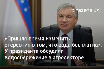 «Пришло время изменить стереотип о том, что вода бесплатна». У президента Узбекистана обсудили водосбережение в агросекторе - gazeta.uz - Узбекистан