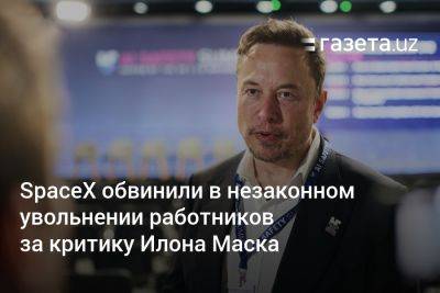 Илон Маск - SpaceX обвинили в незаконном увольнении работников за критику Илона Маска - gazeta.uz - Узбекистан