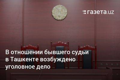 В отношении бывшего судьи в Ташкенте возбуждено уголовное дело