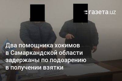 Два помощника хокимов в Самаркандской области задержаны по подозрению в получении взятки