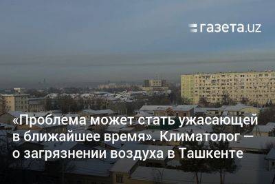 «Проблема может стать ужасающей в ближайшее время». Климатолог — о загрязнении воздуха в Ташкенте