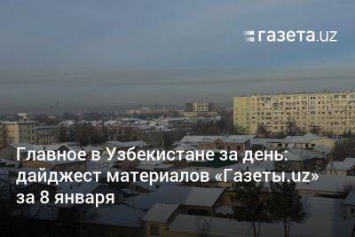 Главное в Узбекистане за день: дайджест материалов «Газеты.uz» за 8 января - gazeta.uz - Казахстан - Узбекистан - Ташкент