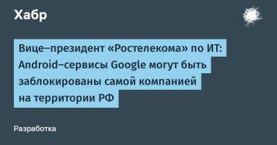 Вице-президент «Ростелекома» по ИТ: Android-сервисы Google могут быть заблокированы самой компанией на территории РФ