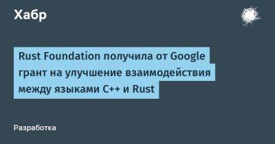 Rust Foundation получила от Google грант на улучшение взаимодействия между языками C++ и Rust - habr.com