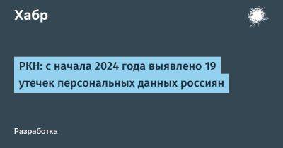 РКН: с начала 2024 года выявлено 19 утечек персональных данных россиян - habr.com
