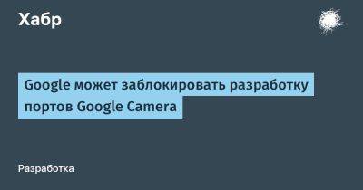 daniilshat - Google может заблокировать разработку портов Google Camera - habr.com