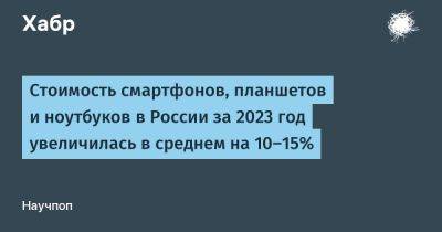 Стоимость смартфонов, планшетов и ноутбуков в России за 2023 год увеличилась в среднем на 10–15%