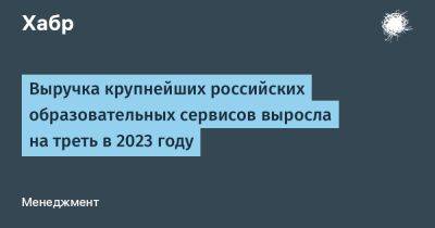 avouner - Выручка крупнейших российских образовательных сервисов выросла на треть в 2023 году - habr.com - Россия