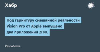 Под гарнитуру смешанной реальности Vision Pro от Apple выпущено два приложения 2ГИС - habr.com - Москва - Россия - Санкт-Петербург - Казань