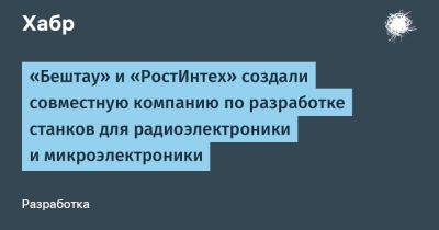 «Бештау» и «РостИнтех» создали совместную компанию по разработке станков для радиоэлектроники и микроэлектроники