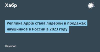 Денис Кусков - avouner - Реплика Apple стала лидером в продажах наушников в России в 2023 году - habr.com - Россия