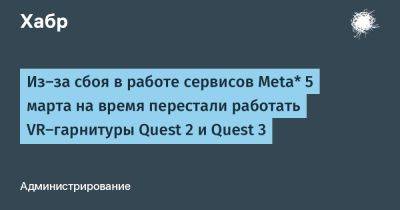 Из-за сбоя в работе сервисов Meta* 5 марта на время перестали работать VR-гарнитуры Quest 2 и Quest 3